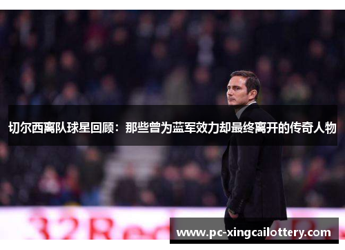 切尔西离队球星回顾：那些曾为蓝军效力却最终离开的传奇人物